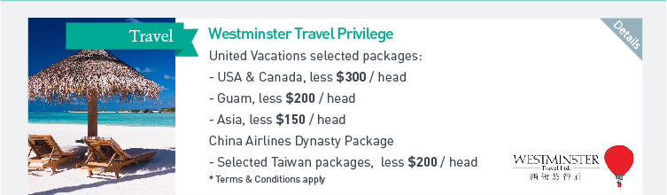 Westminster Travel Privilege: United Vacations selected packages - USA & Canada, less $300/head  - Guam, less $200/head  - Asia, less $150/head.  China Airlines Dynasty Package - Selected Taiwan packages, less $200/head  * Terms & Conditions apply. Please click here for more details