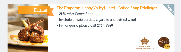 The Emperor (Happy Valley) Hotel - Coffee Shop Privileges - 20% off at Coffee Shop (exclude private parties, cigarette and bottled wine)  - For enquiry, please call 2961 3340. Please click here for more details