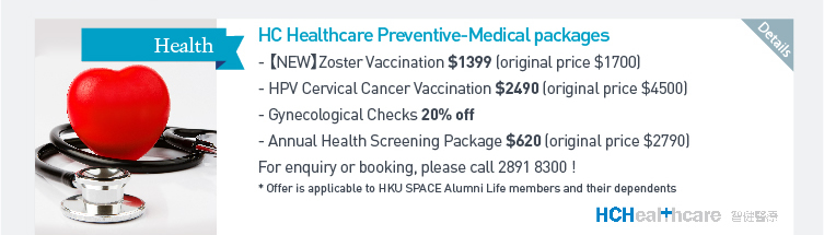 HC Healthcare Preventive - Medical packages - 【NEW】Zoster Vaccination $1399 (original price $1700)  - HPV Cervical Cancer Vaccination $2490 (original price $4500)  - Gynecological Checks 20% off  - Annual Health Screening Package $620 (original price $2790)  For enquiry or booking, please call 2891 8300!  *Offer is applicable to HKU SPACE Alumni Life members and their dependents. Please click here for more details