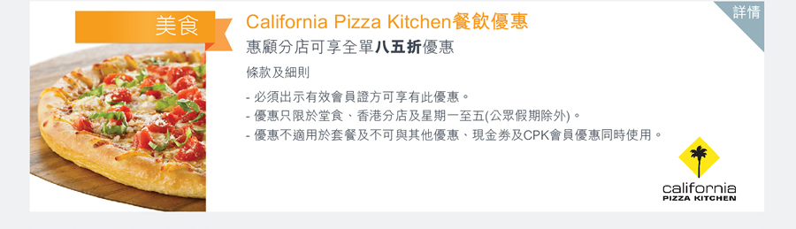 California Pizza Kitchen 餐飲優惠 惠顧分店可享全單八五折優惠 條款及細則: -必須出示有效會員證方可享有此優惠。-優惠只限於堂食、香港分店及星期一至五(公眾假期除外)。-優惠不適用於套餐及不可與其他優惠、現金卷及CPK會員優惠同時使用。