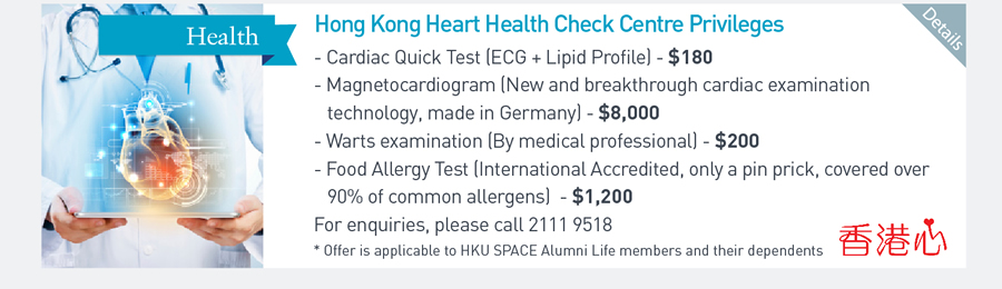 Hong Kong Heart Health Check Centre Privileges -Cardiac Quick Test (ECG + Lipid Profile) -$180 Magnetocardiogram (New and breakthrough cardiac examination technology, made in Germany) - $8000 -Warts examination (By medical professional) $200 -Food Allergy Test (International Accredited, only a pin prick, covered over 90% of common allergens) -$1200 For enquiries, please call 21119518 *Offer is applicable to HKU SPACE Alumni Life members and their dependents