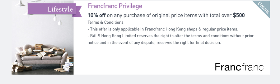 Francfranc Privilege 10%off on any purchase of original price items with total over $500 Terms & Conditions -This offer is only applicable in Francfranc Hong Kong shops & regular price items. -BALS Hong Kong Limited reserves the right to alter the terms and conditions without prior notice and in the event of any dispute, reserves the right for final decision