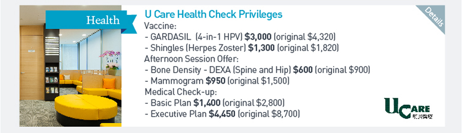 U Care Health Check Privileges Vaccine: -GARDASIL (4-in-1 HPV) $3000 (original $4320) -Shingles (Herpes Zoster) $1300 (original $1820) Afternoon Session Offer: -Bone Density - DEXA (Spine and Hip) $600 (original $900) -Mammogram $950 (original $1500) Medical Check-up: -Basic Plan $1400 (original $2800) -Executive Plan $4450 (Original $8700)