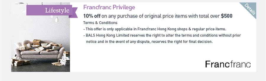 Francfranc Privilege 10% off on any purchase of original price items with total over $500 Terms & Conditions -This offer is only applicable in Francfranc Hong Kong shops