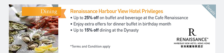 Renaissance Harbour View Hotel Privileges  ‧Up to 25% off on buffet and beverage at the Cafe Renaissance  ‧Enjoy extra offers for dinner buffet in birthday month  ‧Up to 15% off dining at the Dynasty             Please click here for more details