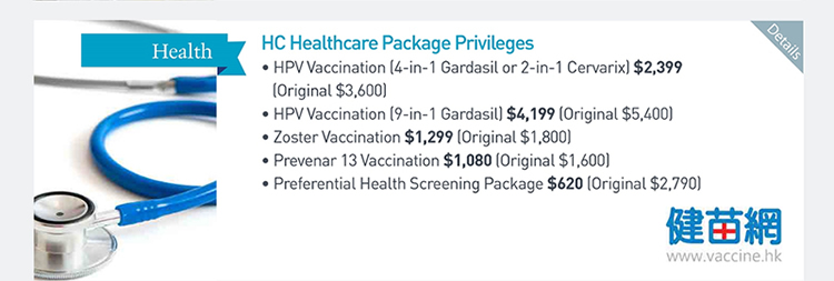 HC Healthcare Package Privileges  ‧HPV Vaccination (4-in-1 Gardasil or 2-in-1 Cervarix) $2,399 (Original $3,600)  ‧HPV Vaccination (9-in-1 Gardasil) $4,199 (Original $5,400)  ‧Zoster Vaccination $1,299 (Original $1,800)  ‧Prevenar 13 Vaccination $1,080 (Original $1,600)  ‧Preferential Health Screening Package $620 (Original $2,790)            Please click here for more details
