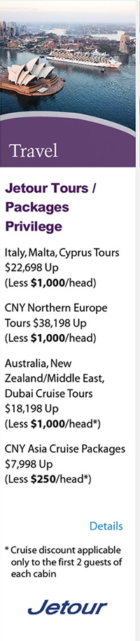 Travel - Jetour Tours/Packages Privilege ‧Italy, Malta, Cyprus Tours$22,698 Up(Less $1,000/head) ‧CNY Northern Europe Tours $38,198 Up(Less $1,000/head) ‧Australia, New Zealand/Middle East, Dubai Cruise Tours $18,198 Up(Less $1,000/head*) ‧CNY Asia Cruise Packages $7,998 Up(Less $250.head*) *Cruise discount applicable only to the first 2 guests of each cabin. Please click here for more details