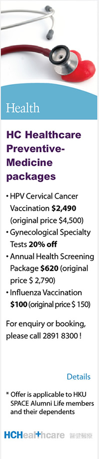 Health - HC Healthcare Preventive-Medicine packages  ‧HPV Cervical Cancer Vaccination $2,490 (original price $4,500) ‧Gynecological Specialty Tests 20% off ‧Annual Health Screening Package $620 (original price $2,790) ‧Influenza Vaccination $100 (original price $150)  For enquiry or booking, please call 2891 8300!  *Offer is applicable to HKU SPACE Alumni Life members and their dependents. Please click here for more details