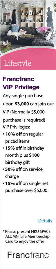 Lifestyle - Francfranc VIP Privilege ‧Any single purchase upon $3,000 can join our VIP(Normally $5,000 purchase is required) ‧VIP Privileges: - 10% off on regular priced items - 15% off in birthday month plus $100 birthday gift - 50% off on service charge - 15% off on single net purchase over $5,000  * Please present HKU SPACE ALUMNI Life Membership Card to enjoy the offer. Please click here for more details