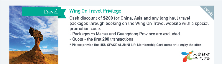 Wing On Travel Privilege: Cash discount of $200 for China, Asia and any long haul travel packages through booking on the Wing On Travel website with a special promotion code.  - Packages to Macau and Guangdong Province are excluded  - Quota: the first 200 transactions  *Please provide the HKU SPACE ALUMNI Life Membership Card number to enjoy the offer. Please click here for more details