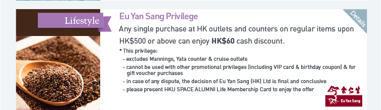 Eu Yan Sang Privilege: Any single purchase at HK outlets and counters on regular items upon HK$500 or above can enjoy HK$60 cash discount.  * This privilege:  - excludes Mannings, Yata counter & cruise outlets  - cannot be used with other promotional privileges (including VIP card & birthday coupon) & for gift voucher purchase  - in case of any dispute, the decision of Eu Yan Sang (HK) Ltd is final and conclusive  - please present HKU SPACE ALUMNI Life Membership Card to enjoy the offer. Please click here for more details