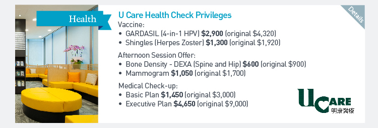 U Care Health Check Privileges Vaccine: -GARDASIL (4-in-1 HPV) $2,900 (original $4,320) -Shingles (Herpes Zoster) $1,300 (original $1,920) Afternoon Session Offer: -Bone Density - DEXA (Spine and Hip) $600 (Original $900) -Mammogram $1,050 (original $1,700) Medical Check-up: -Basic Plan $1,450 (original $3,000) -Executive Plan $4,650 (original $9,000)