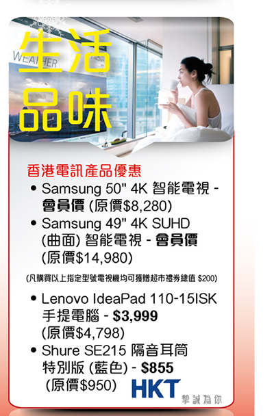生活品味 香港電訊產品優惠 -Samsun 50" 4K智能電視 - 會員價 (原價$8280) -Samsung 49"4K SUHD (曲面) 智能電視 - 會員價 (原價$14980) (凡購買以上指定型號電視機均可獲贈超市禮券總值$200) -Lenovo IdeaPad 110-15ISK 手提電腦 - $3999 (原價$4798) -Shure SE215隔音耳筒特別版 (藍色) - $855 (原價$950)