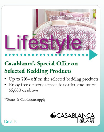 Casablanca's Special Offer on Selected Bedding Products  -Up to 70% off on the selected bedding products  -Enjoy free delivery service for order amount of $5,000 or above   *Terms & Conditions apply