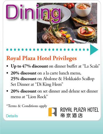 Royal Plaza Hotel Privileges •	Up to 47% discount on dinner buffet at “La Scala” 
•	20% discount on a la carte lunch menu, 25% discount on Abalone & Hokkaido Scallop Set Dinner at “Di King Heen”
•	20% discount on set dinner and deluxe set dinner menu at “Lion Rock
*Terms and Conditions apply”
